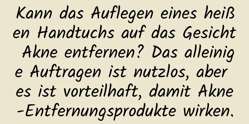Kann das Auflegen eines heißen Handtuchs auf das Gesicht Akne entfernen? Das alleinige Auftragen ist nutzlos, aber es ist vorteilhaft, damit Akne-Entfernungsprodukte wirken.