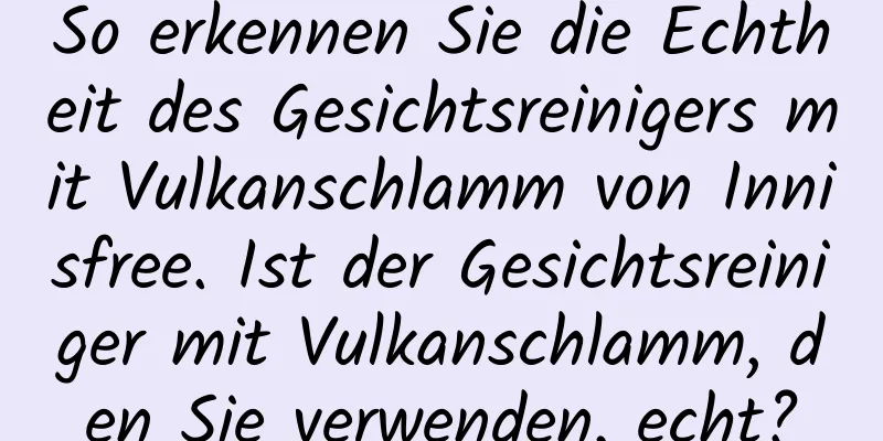 So erkennen Sie die Echtheit des Gesichtsreinigers mit Vulkanschlamm von Innisfree. Ist der Gesichtsreiniger mit Vulkanschlamm, den Sie verwenden, echt?