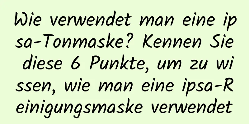 Wie verwendet man eine ipsa-Tonmaske? Kennen Sie diese 6 Punkte, um zu wissen, wie man eine ipsa-Reinigungsmaske verwendet