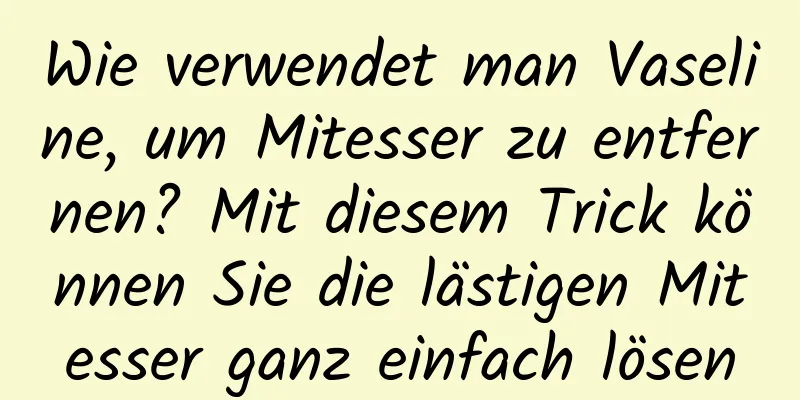 Wie verwendet man Vaseline, um Mitesser zu entfernen? Mit diesem Trick können Sie die lästigen Mitesser ganz einfach lösen