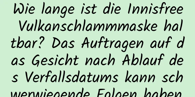 Wie lange ist die Innisfree Vulkanschlammmaske haltbar? Das Auftragen auf das Gesicht nach Ablauf des Verfallsdatums kann schwerwiegende Folgen haben.