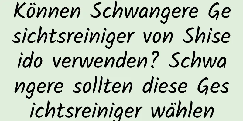 Können Schwangere Gesichtsreiniger von Shiseido verwenden? Schwangere sollten diese Gesichtsreiniger wählen