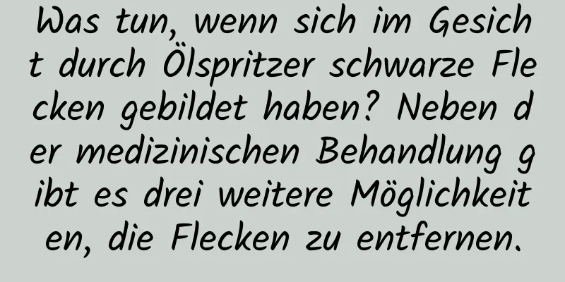 Was tun, wenn sich im Gesicht durch Ölspritzer schwarze Flecken gebildet haben? Neben der medizinischen Behandlung gibt es drei weitere Möglichkeiten, die Flecken zu entfernen.