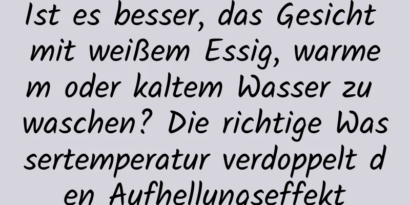 Ist es besser, das Gesicht mit weißem Essig, warmem oder kaltem Wasser zu waschen? Die richtige Wassertemperatur verdoppelt den Aufhellungseffekt