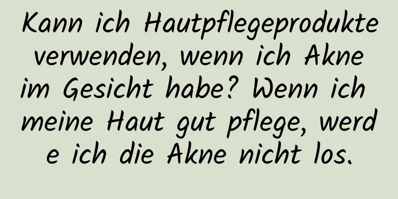 Kann ich Hautpflegeprodukte verwenden, wenn ich Akne im Gesicht habe? Wenn ich meine Haut gut pflege, werde ich die Akne nicht los.