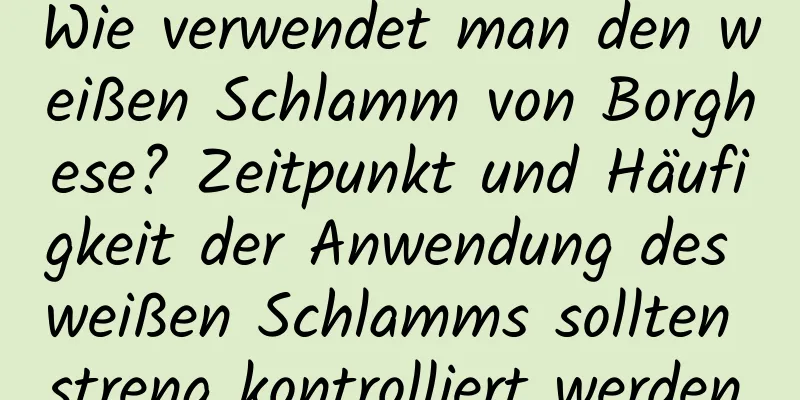Wie verwendet man den weißen Schlamm von Borghese? Zeitpunkt und Häufigkeit der Anwendung des weißen Schlamms sollten streng kontrolliert werden.