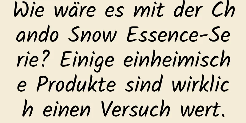 Wie wäre es mit der Chando Snow Essence-Serie? Einige einheimische Produkte sind wirklich einen Versuch wert.