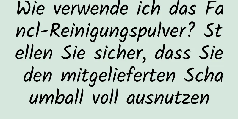 Wie verwende ich das Fancl-Reinigungspulver? Stellen Sie sicher, dass Sie den mitgelieferten Schaumball voll ausnutzen