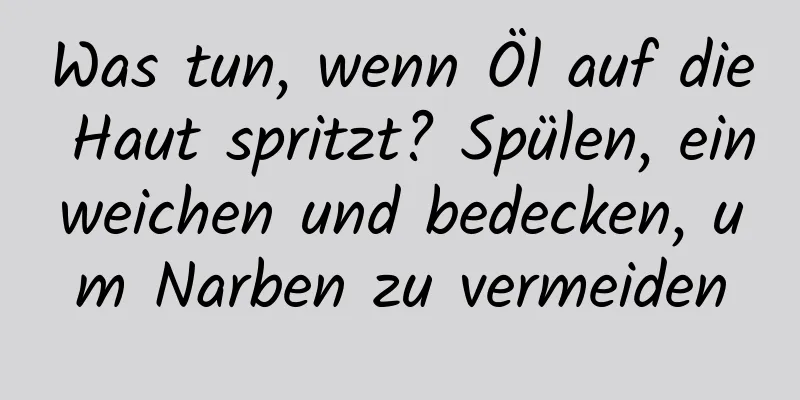 Was tun, wenn Öl auf die Haut spritzt? Spülen, einweichen und bedecken, um Narben zu vermeiden