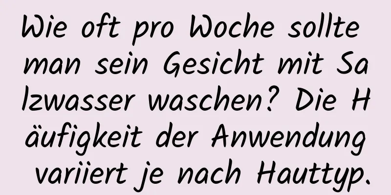 Wie oft pro Woche sollte man sein Gesicht mit Salzwasser waschen? Die Häufigkeit der Anwendung variiert je nach Hauttyp.