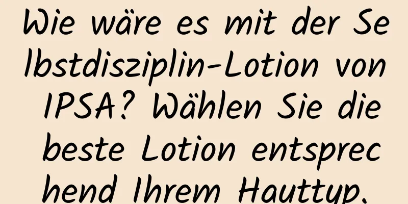 Wie wäre es mit der Selbstdisziplin-Lotion von IPSA? Wählen Sie die beste Lotion entsprechend Ihrem Hauttyp.