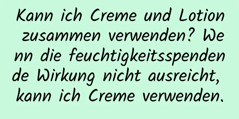 Kann ich Creme und Lotion zusammen verwenden? Wenn die feuchtigkeitsspendende Wirkung nicht ausreicht, kann ich Creme verwenden.