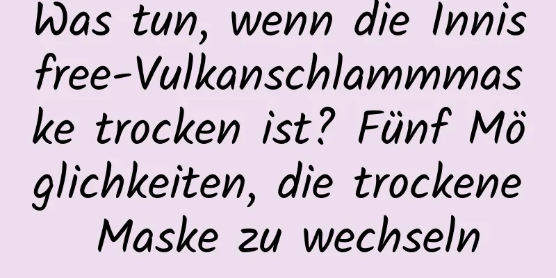 Was tun, wenn die Innisfree-Vulkanschlammmaske trocken ist? Fünf Möglichkeiten, die trockene Maske zu wechseln