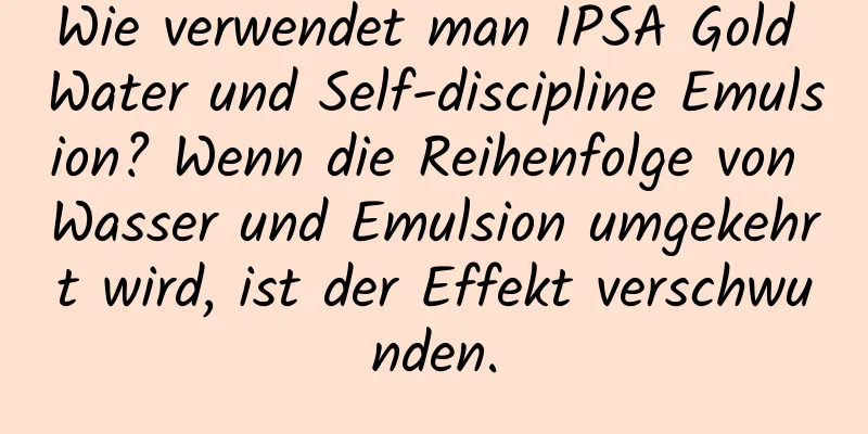 Wie verwendet man IPSA Gold Water und Self-discipline Emulsion? Wenn die Reihenfolge von Wasser und Emulsion umgekehrt wird, ist der Effekt verschwunden.