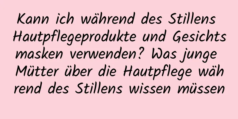 Kann ich während des Stillens Hautpflegeprodukte und Gesichtsmasken verwenden? Was junge Mütter über die Hautpflege während des Stillens wissen müssen