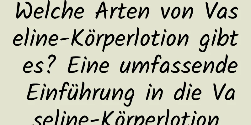 Welche Arten von Vaseline-Körperlotion gibt es? Eine umfassende Einführung in die Vaseline-Körperlotion