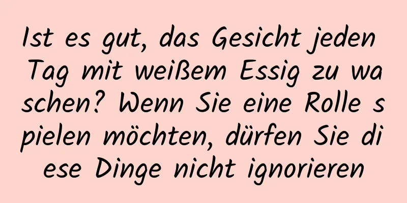 Ist es gut, das Gesicht jeden Tag mit weißem Essig zu waschen? Wenn Sie eine Rolle spielen möchten, dürfen Sie diese Dinge nicht ignorieren