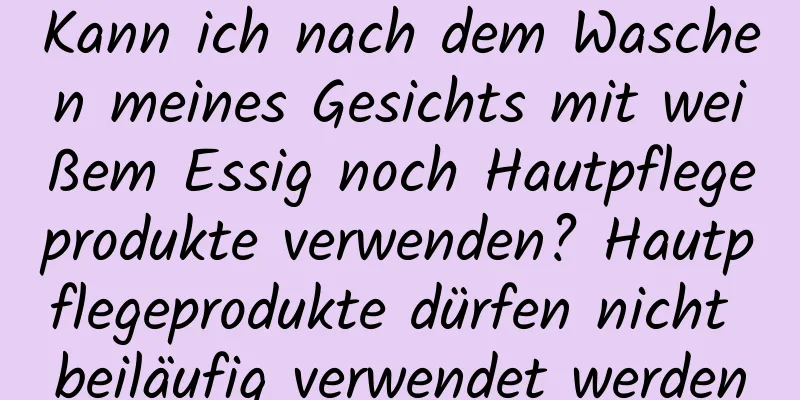 Kann ich nach dem Waschen meines Gesichts mit weißem Essig noch Hautpflegeprodukte verwenden? Hautpflegeprodukte dürfen nicht beiläufig verwendet werden