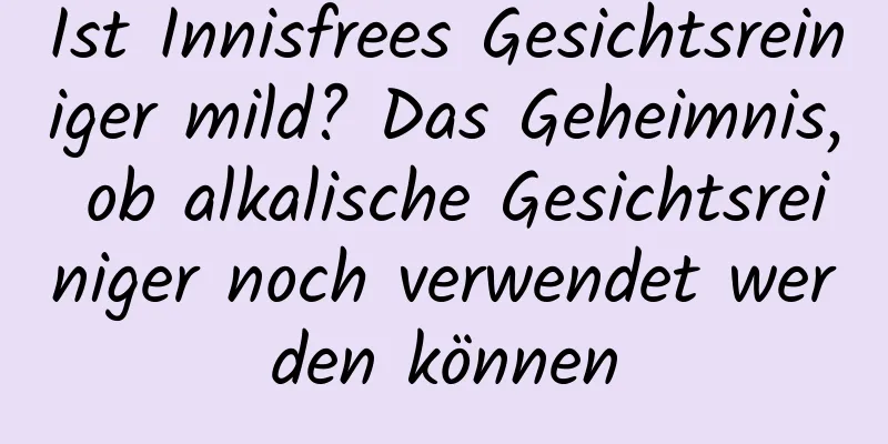 Ist Innisfrees Gesichtsreiniger mild? Das Geheimnis, ob alkalische Gesichtsreiniger noch verwendet werden können