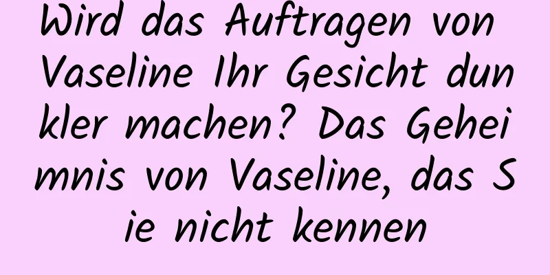 Wird das Auftragen von Vaseline Ihr Gesicht dunkler machen? Das Geheimnis von Vaseline, das Sie nicht kennen
