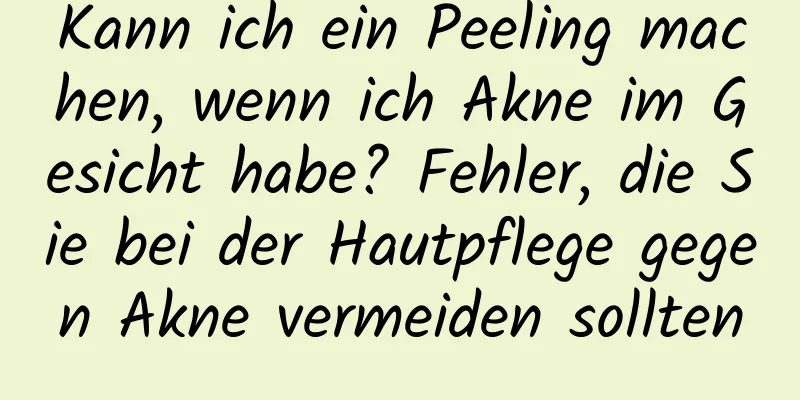 Kann ich ein Peeling machen, wenn ich Akne im Gesicht habe? Fehler, die Sie bei der Hautpflege gegen Akne vermeiden sollten