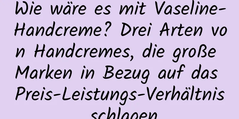 Wie wäre es mit Vaseline-Handcreme? Drei Arten von Handcremes, die große Marken in Bezug auf das Preis-Leistungs-Verhältnis schlagen