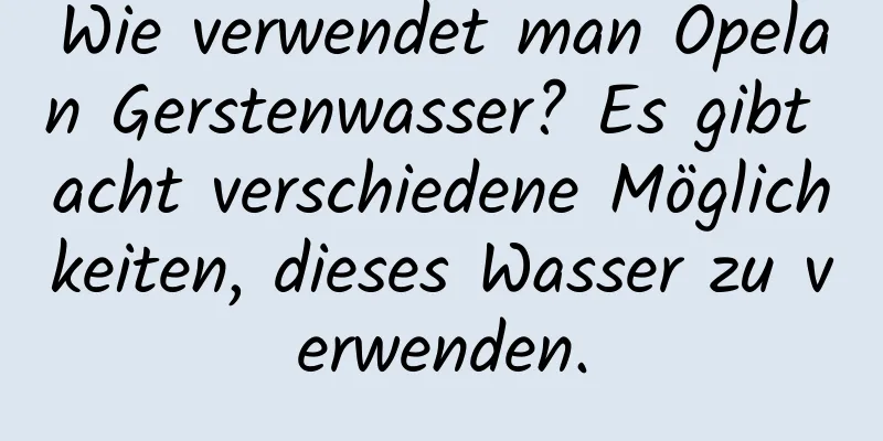 Wie verwendet man Opelan Gerstenwasser? Es gibt acht verschiedene Möglichkeiten, dieses Wasser zu verwenden.
