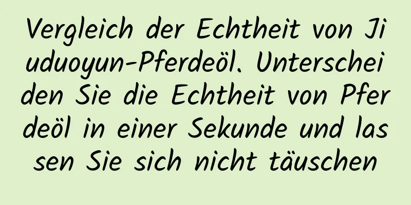 Vergleich der Echtheit von Jiuduoyun-Pferdeöl. Unterscheiden Sie die Echtheit von Pferdeöl in einer Sekunde und lassen Sie sich nicht täuschen