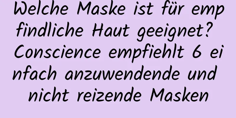 Welche Maske ist für empfindliche Haut geeignet? Conscience empfiehlt 6 einfach anzuwendende und nicht reizende Masken