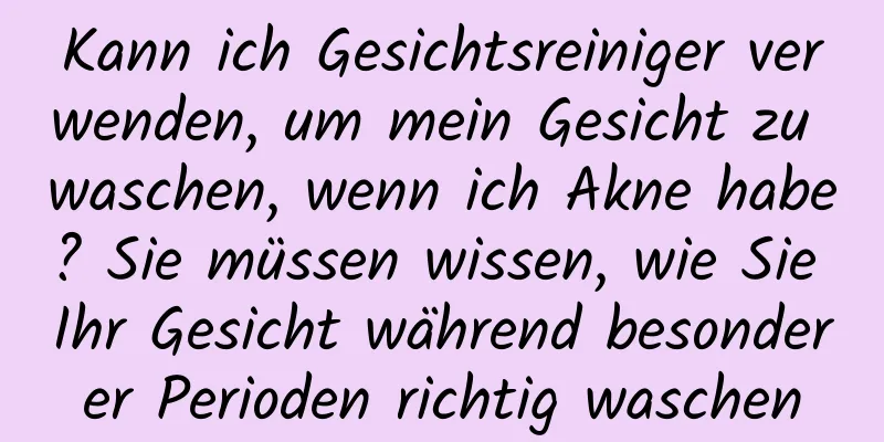 Kann ich Gesichtsreiniger verwenden, um mein Gesicht zu waschen, wenn ich Akne habe? Sie müssen wissen, wie Sie Ihr Gesicht während besonderer Perioden richtig waschen