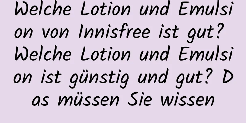 Welche Lotion und Emulsion von Innisfree ist gut? Welche Lotion und Emulsion ist günstig und gut? Das müssen Sie wissen