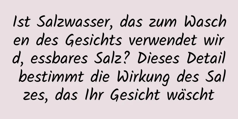 Ist Salzwasser, das zum Waschen des Gesichts verwendet wird, essbares Salz? Dieses Detail bestimmt die Wirkung des Salzes, das Ihr Gesicht wäscht