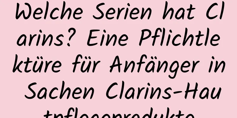 Welche Serien hat Clarins? Eine Pflichtlektüre für Anfänger in Sachen Clarins-Hautpflegeprodukte
