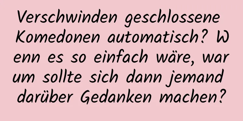 Verschwinden geschlossene Komedonen automatisch? Wenn es so einfach wäre, warum sollte sich dann jemand darüber Gedanken machen?