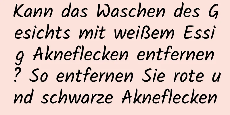 Kann das Waschen des Gesichts mit weißem Essig Akneflecken entfernen? So entfernen Sie rote und schwarze Akneflecken