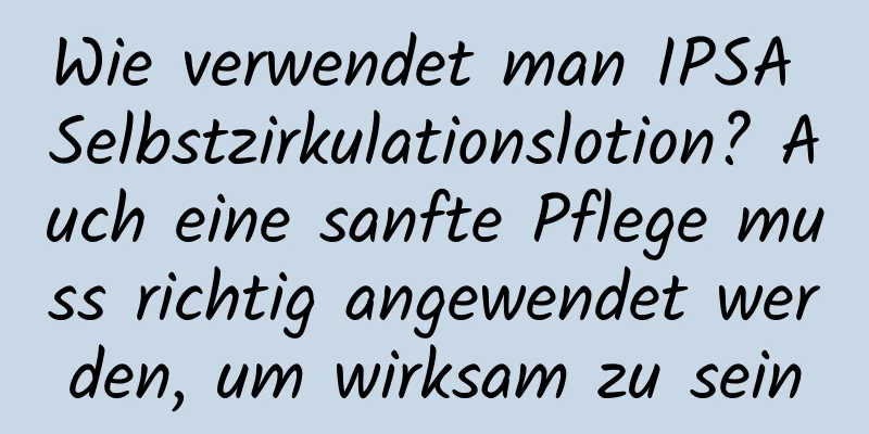 Wie verwendet man IPSA Selbstzirkulationslotion? Auch eine sanfte Pflege muss richtig angewendet werden, um wirksam zu sein