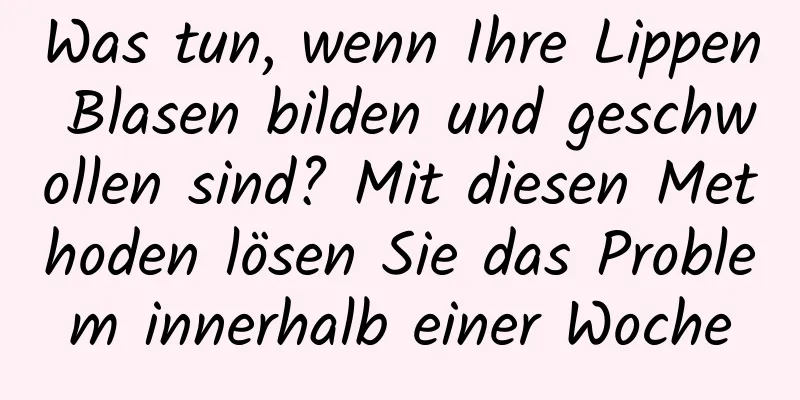 Was tun, wenn Ihre Lippen Blasen bilden und geschwollen sind? Mit diesen Methoden lösen Sie das Problem innerhalb einer Woche