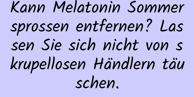 Kann Melatonin Sommersprossen entfernen? Lassen Sie sich nicht von skrupellosen Händlern täuschen.