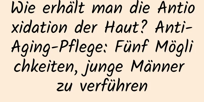 Wie erhält man die Antioxidation der Haut? Anti-Aging-Pflege: Fünf Möglichkeiten, junge Männer zu verführen
