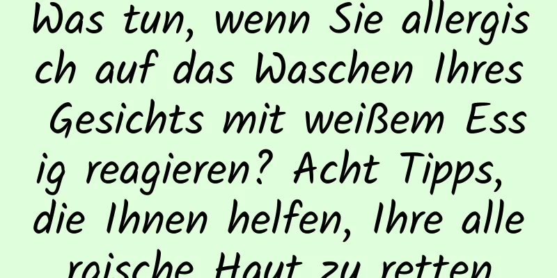 Was tun, wenn Sie allergisch auf das Waschen Ihres Gesichts mit weißem Essig reagieren? Acht Tipps, die Ihnen helfen, Ihre allergische Haut zu retten
