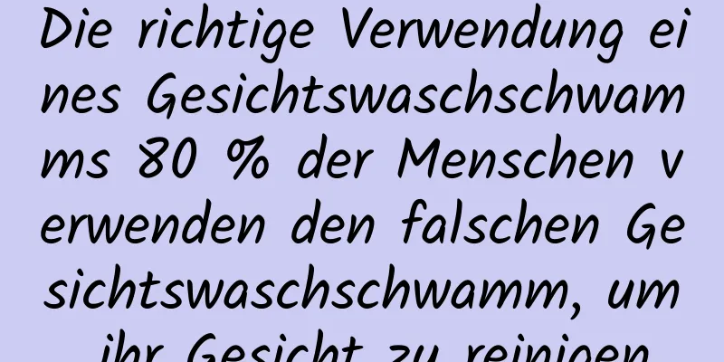 Die richtige Verwendung eines Gesichtswaschschwamms 80 % der Menschen verwenden den falschen Gesichtswaschschwamm, um ihr Gesicht zu reinigen