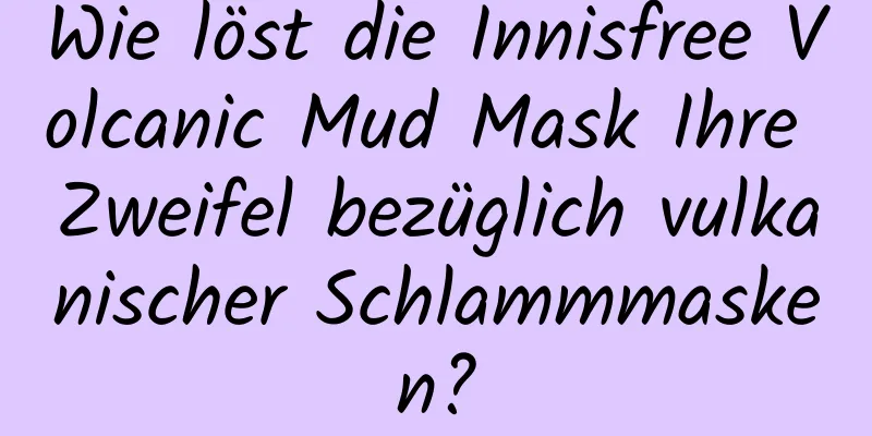 Wie löst die Innisfree Volcanic Mud Mask Ihre Zweifel bezüglich vulkanischer Schlammmasken?