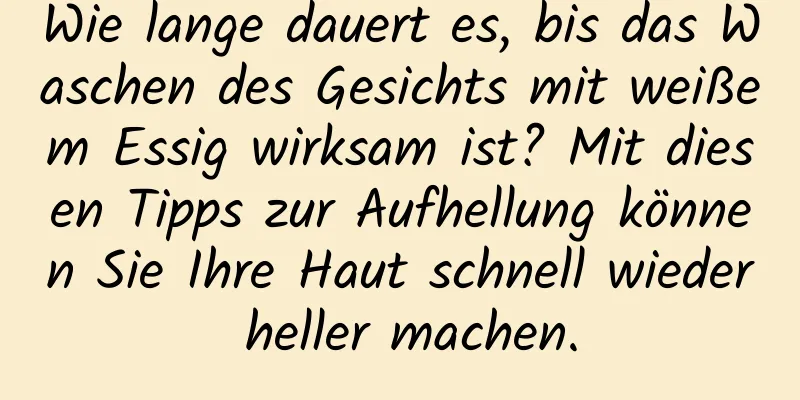 Wie lange dauert es, bis das Waschen des Gesichts mit weißem Essig wirksam ist? Mit diesen Tipps zur Aufhellung können Sie Ihre Haut schnell wieder heller machen.