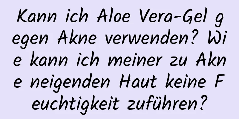 Kann ich Aloe Vera-Gel gegen Akne verwenden? Wie kann ich meiner zu Akne neigenden Haut keine Feuchtigkeit zuführen?