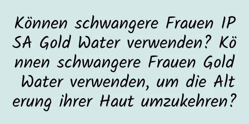 Können schwangere Frauen IPSA Gold Water verwenden? Können schwangere Frauen Gold Water verwenden, um die Alterung ihrer Haut umzukehren?