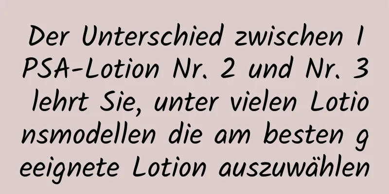 Der Unterschied zwischen IPSA-Lotion Nr. 2 und Nr. 3 lehrt Sie, unter vielen Lotionsmodellen die am besten geeignete Lotion auszuwählen