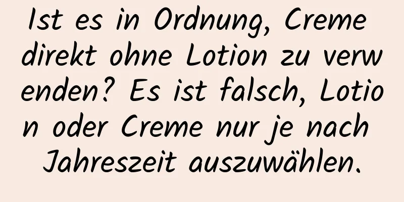Ist es in Ordnung, Creme direkt ohne Lotion zu verwenden? Es ist falsch, Lotion oder Creme nur je nach Jahreszeit auszuwählen.