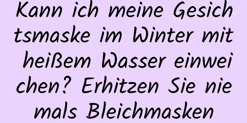 Kann ich meine Gesichtsmaske im Winter mit heißem Wasser einweichen? Erhitzen Sie niemals Bleichmasken