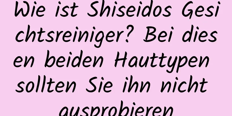 Wie ist Shiseidos Gesichtsreiniger? Bei diesen beiden Hauttypen sollten Sie ihn nicht ausprobieren