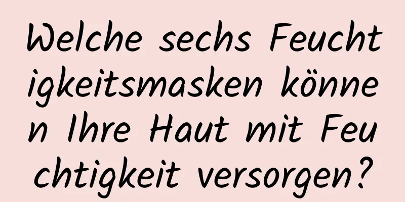 Welche sechs Feuchtigkeitsmasken können Ihre Haut mit Feuchtigkeit versorgen?